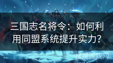 三国志名将令：如何利用同盟系统提升实力？