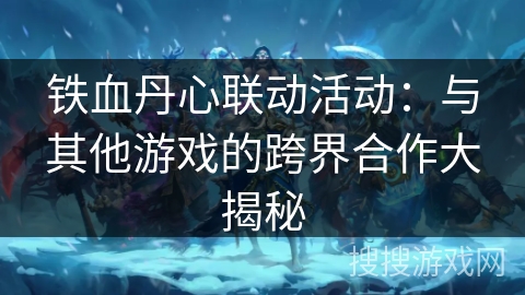 铁血丹心联动活动:与其他游戏的跨界合作大揭秘 铁血丹心联动活动:与其他游戏的跨界合作大揭秘