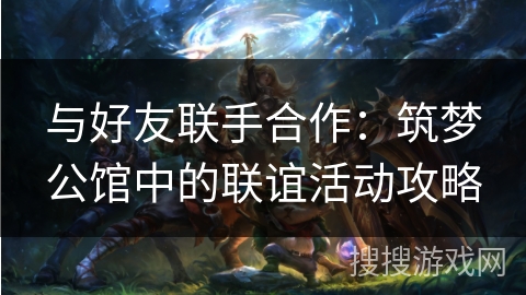 与好友联手合作:筑梦公馆中的联谊活动攻略 与好友联手合作:筑梦公馆中的联谊活动攻略