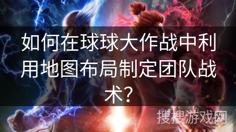 如何在球球大作战中利用地图布局制定团队战术？