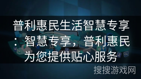 普利惠民生活智慧专享:智慧专享,普利惠民为您提供贴心服务 普利惠民生活智慧专享:智慧专享,普利惠民为您提供贴心服务