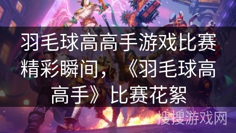 羽毛球高高手游戏比赛精彩瞬间，《羽毛球高高手》比赛花絮