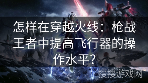 怎样在穿越火线：枪战王者中提高飞行器的操作水平？