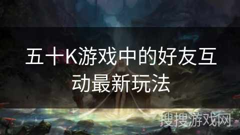 五十K游戏中的好友互动最新玩法 五十K游戏中的好友互动最新玩法