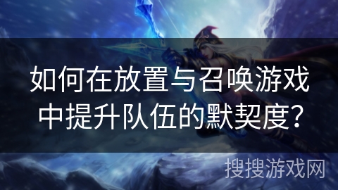 如何在放置与召唤游戏中提升队伍的默契度？