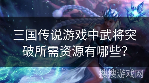 三国传说游戏中武将突破所需资源有哪些? 三国传说游戏中武将突破所需资源有哪些?