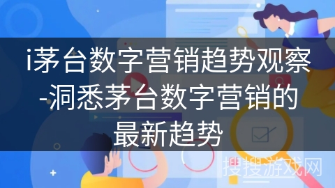 i茅台数字营销趋势观察-洞悉茅台数字营销的最新趋势