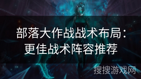 部落大作战战术布局：更佳战术阵容推荐