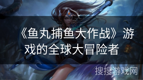 《鱼丸捕鱼大作战》游戏的全球大冒险者 《鱼丸捕鱼大作战》游戏的全球大冒险者
