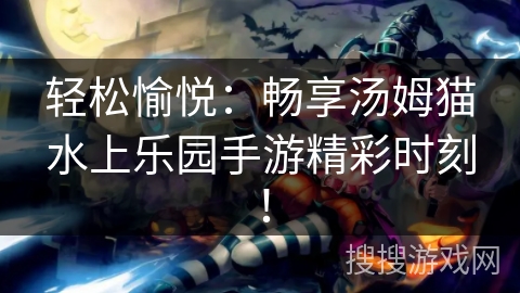 轻松愉悦：畅享汤姆猫水上乐园手游精彩时刻！