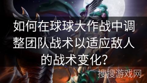 如何在球球大作战中调整团队战术以适应敌人的战术变化？