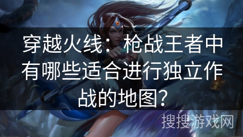 穿越火线：枪战王者中有哪些适合进行独立作战的地图？