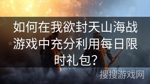 如何在我欲封天山海战游戏中充分利用每日限时礼包？