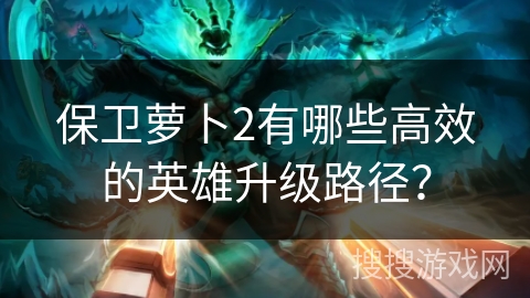 保卫萝卜2有哪些高效的英雄升级路径？