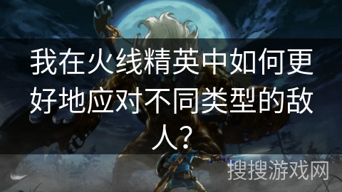 我在火线精英中如何更好地应对不同类型的敌人？