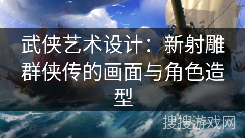 武侠艺术设计:新射雕群侠传的画面与角色造型 武侠艺术设计:新射雕群侠传的画面与角色造型