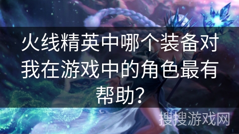 火线精英中哪个装备对我在游戏中的角色最有帮助？