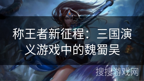 称王者新征程:三国演义游戏中的魏蜀吴 称王者新征程:三国演义游戏中的魏蜀吴