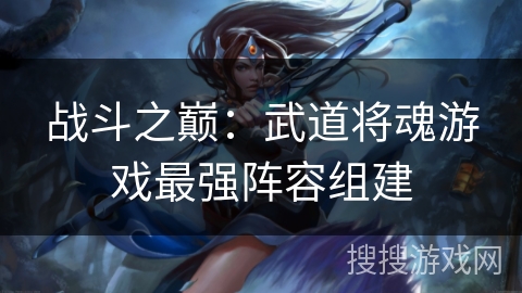 战斗之巅:武道将魂游戏最强阵容组建 战斗之巅:武道将魂游戏最强阵容组建