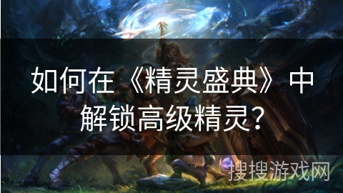 如何在《精灵盛典》中解锁高级精灵? 如何在《精灵盛典》中解锁高级精灵?