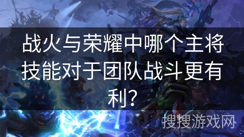 战火与荣耀中哪个主将技能对于团队战斗更有利？