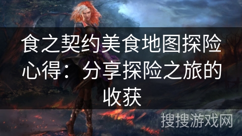 食之契约美食地图探险心得：分享探险之旅的收获