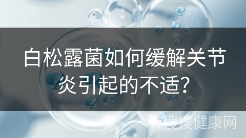 白松露菌如何缓解关节炎引起的不适？