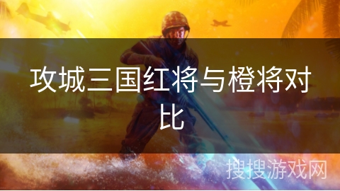 攻城三国红将与橙将对比 攻城三国红将与橙将对比