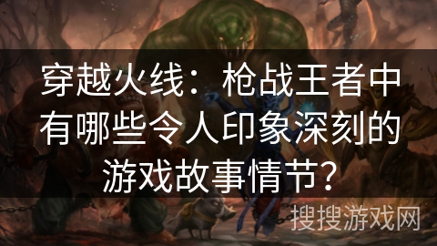 穿越火线：枪战王者中有哪些令人印象深刻的游戏故事情节？