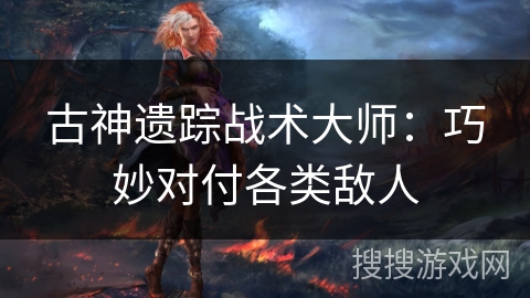 古神遗踪战术大师：巧妙对付各类敌人