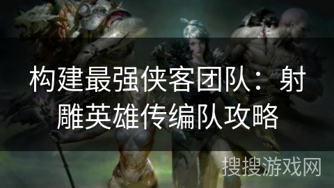 构建最强侠客团队：射雕英雄传编队攻略