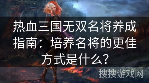 热血三国无双名将养成指南：培养名将的更佳方式是什么？