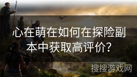 心在萌在如何在探险副本中获取高评价? 心在萌在如何在探险副本中获取高评价?