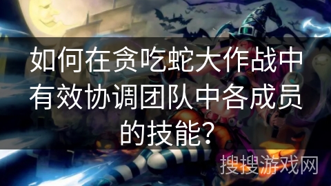 如何在贪吃蛇大作战中有效协调团队中各成员的技能？