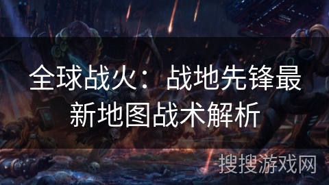 全球战火:战地先锋最新地图战术解析 全球战火:战地先锋最新地图战术解析