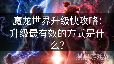 魔龙世界升级快攻略:升级最有效的方式是什么? 魔龙世界升级快攻略:升级最有效的方式是什么?