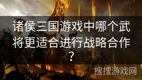 诸侯三国游戏中哪个武将更适合进行战略合作？