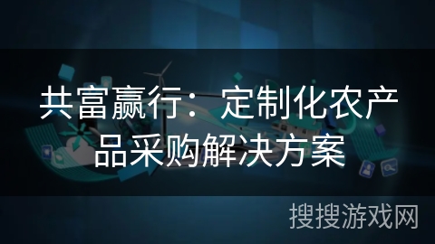 共富赢行:定制化农产品采购解决方案 共富赢行:定制化农产品采购解决方案