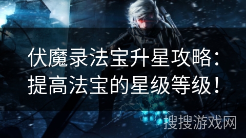 伏魔录法宝升星攻略：提高法宝的星级等级！