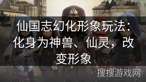 仙国志幻化形象玩法:化身为神兽、仙灵,改变形象 仙国志幻化形象玩法:化身为神兽、仙灵,改变形象