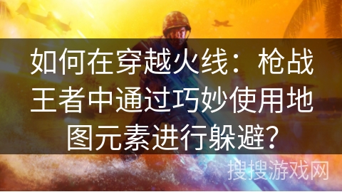 如何在穿越火线：枪战王者中通过巧妙使用地图元素进行躲避？