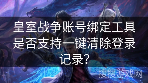 皇室战争账号绑定工具是否支持一键清除登录记录？