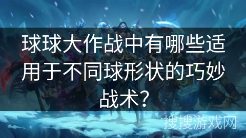 球球大作战中有哪些适用于不同球形状的巧妙战术? 球球大作战中有哪些适用于不同球形状的巧妙战术?