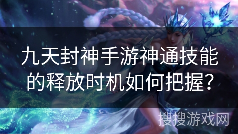 九天封神手游神通技能的释放时机如何把握？