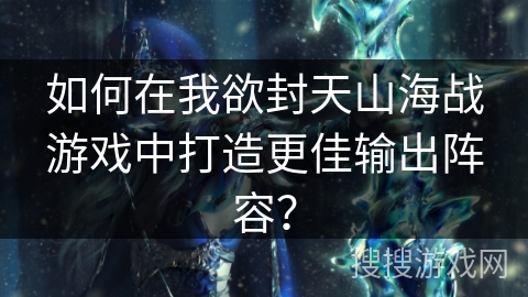 如何在我欲封天山海战游戏中打造更佳输出阵容？