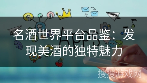 名酒世界平台品鉴:发现美酒的独特魅力 名酒世界平台品鉴:发现美酒的独特魅力