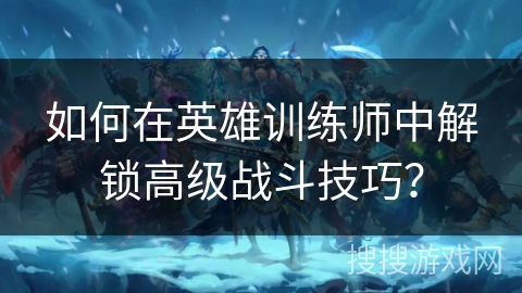 如何在英雄训练师中解锁高级战斗技巧？