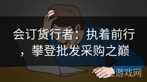 会订货行者:执着前行,攀登批发采购之巅 会订货行者:执着前行,攀登批发采购之巅