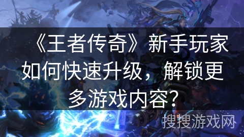 《王者传奇》新手玩家如何快速升级,解锁更多游戏内容? 《王者传奇》新手玩家如何快速升级,解锁更多游戏内容?