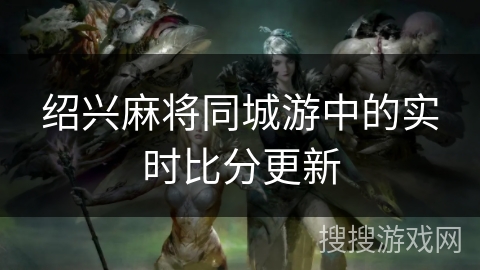 绍兴麻将同城游中的实时比分更新 绍兴麻将同城游中的实时比分更新